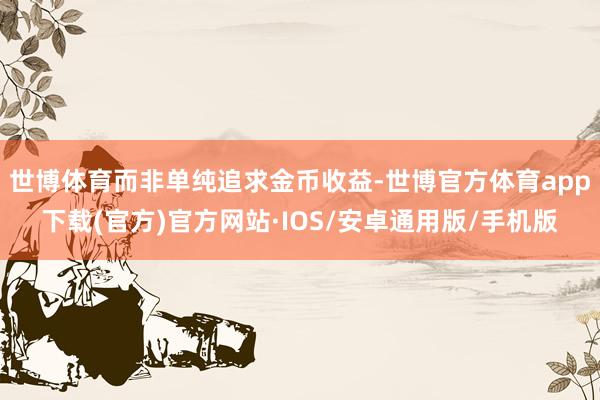 世博体育而非单纯追求金币收益-世博官方体育app下载(官方)官方网站·IOS/安卓通用版/手机版