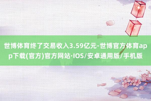 世博体育终了交易收入3.59亿元-世博官方体育app下载(官方)官方网站·IOS/安卓通用版/手机版