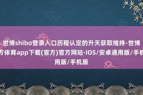 世博shibo登录入口历程认定的升天获取维持-世博官方体育app下载(官方)官方网站·IOS/安卓通用版/手机版