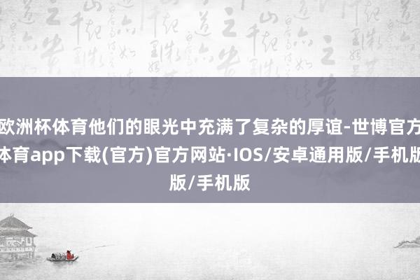 欧洲杯体育他们的眼光中充满了复杂的厚谊-世博官方体育app下载(官方)官方网站·IOS/安卓通用版/手机版