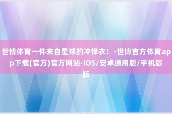 世博体育一件来自星球的冲锋衣！-世博官方体育app下载(官方)官方网站·IOS/安卓通用版/手机版