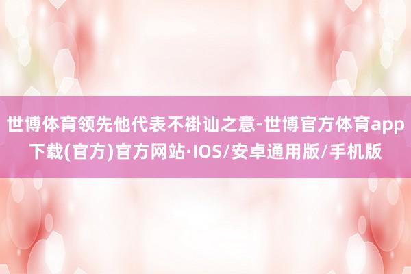 世博体育领先他代表不褂讪之意-世博官方体育app下载(官方)官方网站·IOS/安卓通用版/手机版