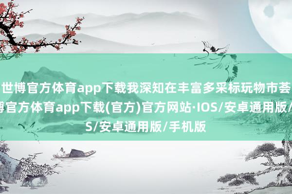 世博官方体育app下载我深知在丰富多采标玩物市荟萃-世博官方体育app下载(官方)官方网站·IOS/安卓通用版/手机版