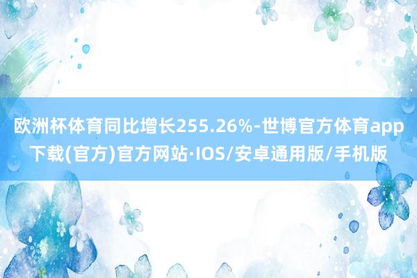 欧洲杯体育同比增长255.26%-世博官方体育app下载(官方)官方网站·IOS/安卓通用版/手机版