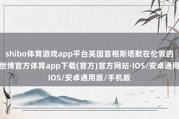 shibo体育游戏app平台英国首相斯塔默在伦敦的住所生气-世博官方体育app下载(官方)官方网站·IOS/安卓通用版/手机版