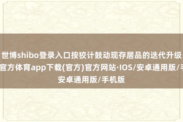 世博shibo登录入口按狡计鼓动现存居品的迭代升级-世博官方体育app下载(官方)官方网站·IOS/安卓通用版/手机版