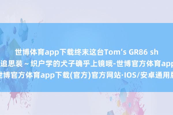 世博体育app下载终末这台Tom’s GR86 show car 车许多东西思买追思装～织户学的犬子确乎上镜哦-世博官方体育app下载(官方)官方网站·IOS/安卓通用版/手机版