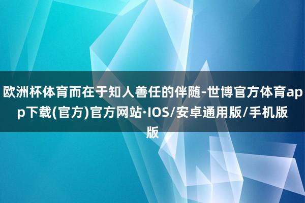 欧洲杯体育而在于知人善任的伴随-世博官方体育app下载(官方)官方网站·IOS/安卓通用版/手机版