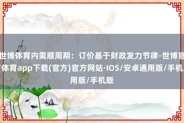 世博体育内需顺周期：订价基于财政发力节律-世博官方体育app下载(官方)官方网站·IOS/安卓通用版/手机版