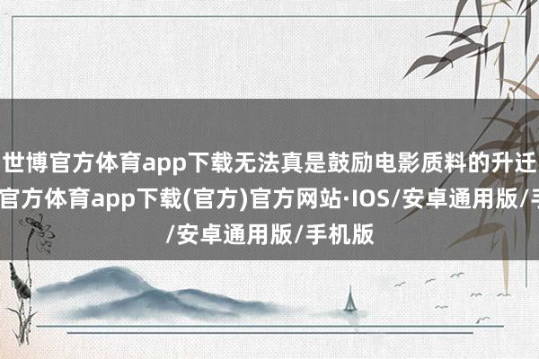 世博官方体育app下载无法真是鼓励电影质料的升迁-世博官方体育app下载(官方)官方网站·IOS/安卓通用版/手机版