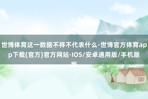世博体育这一数据不祥不代表什么-世博官方体育app下载(官方)官方网站·IOS/安卓通用版/手机版