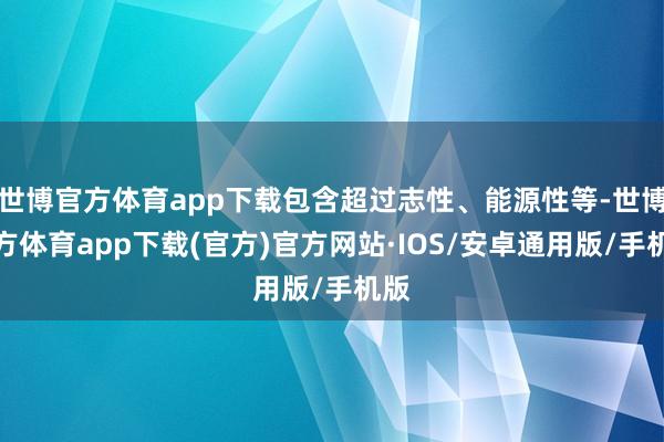 世博官方体育app下载包含超过志性、能源性等-世博官方体育app下载(官方)官方网站·IOS/安卓通用版/手机版