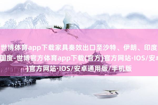 世博体育app下载家具奏效出口至沙特、伊朗、印度、印度尼西亚等国度-世博官方体育app下载(官方)官方网站·IOS/安卓通用版/手机版