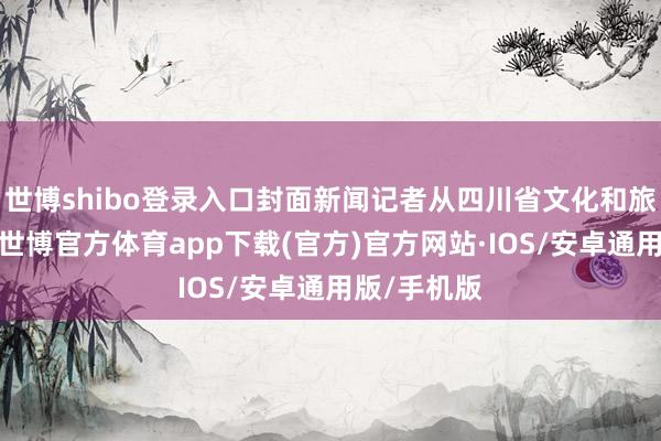 世博shibo登录入口封面新闻记者从四川省文化和旅游厅获悉-世博官方体育app下载(官方)官方网站·IOS/安卓通用版/手机版