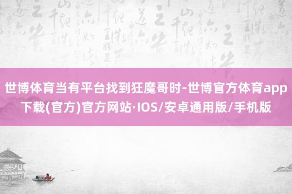 世博体育当有平台找到狂魔哥时-世博官方体育app下载(官方)官方网站·IOS/安卓通用版/手机版