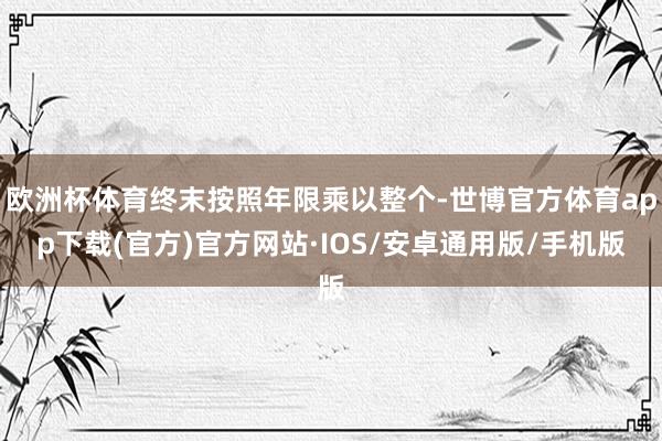 欧洲杯体育终末按照年限乘以整个-世博官方体育app下载(官方)官方网站·IOS/安卓通用版/手机版