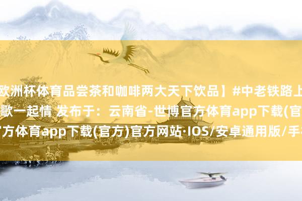 欧洲杯体育品尝茶和咖啡两大天下饮品】#中老铁路上的跨国春晚 #一起欢歌一起情 发布于：云南省-世博官方体育app下载(官方)官方网站·IOS/安卓通用版/手机版