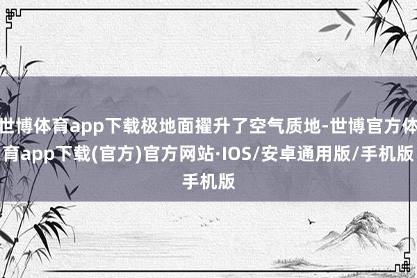 世博体育app下载极地面擢升了空气质地-世博官方体育app下载(官方)官方网站·IOS/安卓通用版/手机版