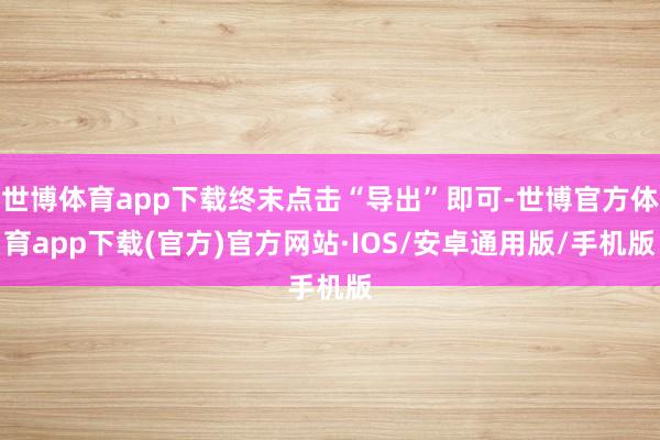 世博体育app下载终末点击“导出”即可-世博官方体育app下载(官方)官方网站·IOS/安卓通用版/手机版