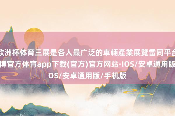 欧洲杯体育三展是各人最广泛的車輛產業展覽雷同平台之一-世博官方体育app下载(官方)官方网站·IOS/安卓通用版/手机版