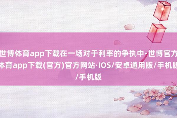 世博体育app下载在一场对于利率的争执中-世博官方体育app下载(官方)官方网站·IOS/安卓通用版/手机版