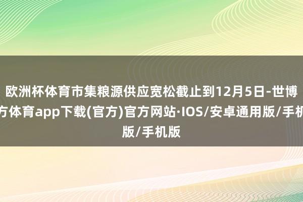 欧洲杯体育市集粮源供应宽松　　截止到12月5日-世博官方体育app下载(官方)官方网站·IOS/安卓通用版/手机版