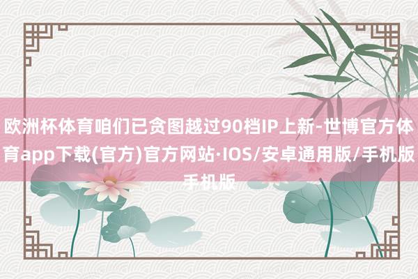 欧洲杯体育咱们已贪图越过90档IP上新-世博官方体育app下载(官方)官方网站·IOS/安卓通用版/手机版