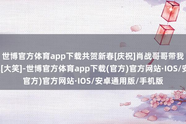 世博官方体育app下载共贺新春[庆祝]肖战哥哥带我回家统统过新年吧[大笑]-世博官方体育app下载(官方)官方网站·IOS/安卓通用版/手机版