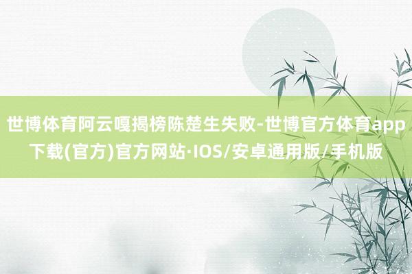 世博体育阿云嘎揭榜陈楚生失败-世博官方体育app下载(官方)官方网站·IOS/安卓通用版/手机版