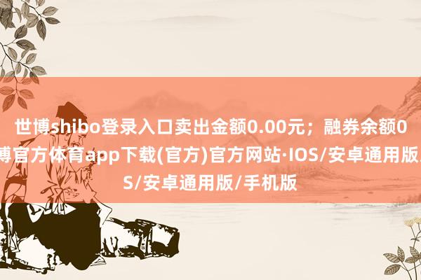 世博shibo登录入口卖出金额0.00元；融券余额0.00-世博官方体育app下载(官方)官方网站·IOS/安卓通用版/手机版