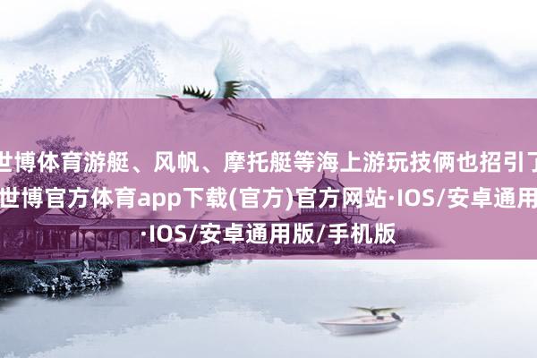 世博体育游艇、风帆、摩托艇等海上游玩技俩也招引了浩繁旅客-世博官方体育app下载(官方)官方网站·IOS/安卓通用版/手机版