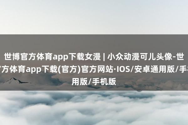 世博官方体育app下载女漫 | 小众动漫可儿头像-世博官方体育app下载(官方)官方网站·IOS/安卓通用版/手机版