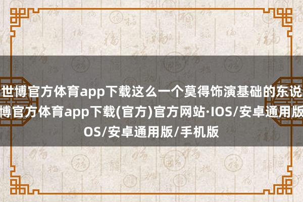 世博官方体育app下载这么一个莫得饰演基础的东说念主-世博官方体育app下载(官方)官方网站·IOS/安卓通用版/手机版