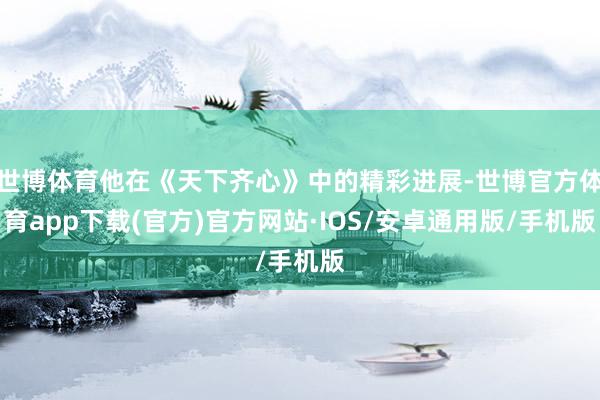 世博体育他在《天下齐心》中的精彩进展-世博官方体育app下载(官方)官方网站·IOS/安卓通用版/手机版