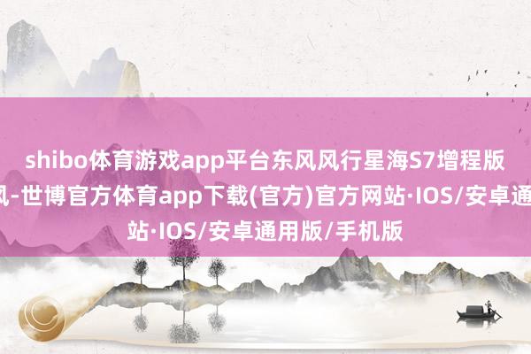 shibo体育游戏app平台东风风行星海S7增程版走的是从简风-世博官方体育app下载(官方)官方网站·IOS/安卓通用版/手机版