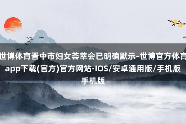 世博体育晋中市妇女荟萃会已明确默示-世博官方体育app下载(官方)官方网站·IOS/安卓通用版/手机版