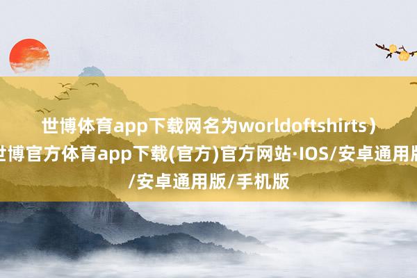 世博体育app下载网名为worldoftshirts）也在场-世博官方体育app下载(官方)官方网站·IOS/安卓通用版/手机版