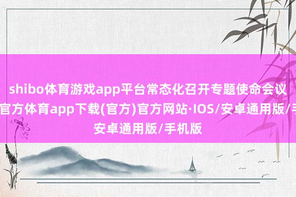 shibo体育游戏app平台常态化召开专题使命会议-世博官方体育app下载(官方)官方网站·IOS/安卓通用版/手机版