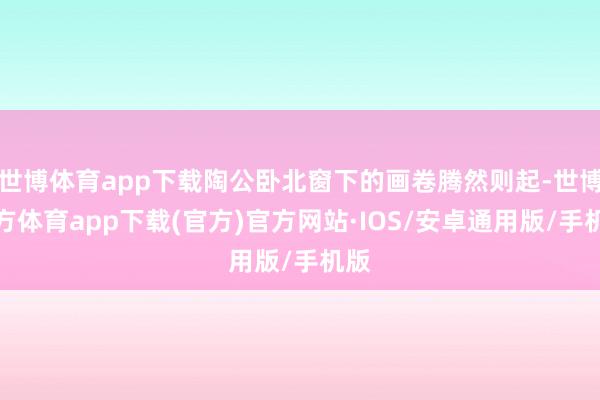 世博体育app下载陶公卧北窗下的画卷腾然则起-世博官方体育app下载(官方)官方网站·IOS/安卓通用版/手机版