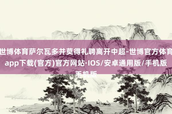 世博体育萨尔瓦多并莫得礼聘离开中超-世博官方体育app下载(官方)官方网站·IOS/安卓通用版/手机版