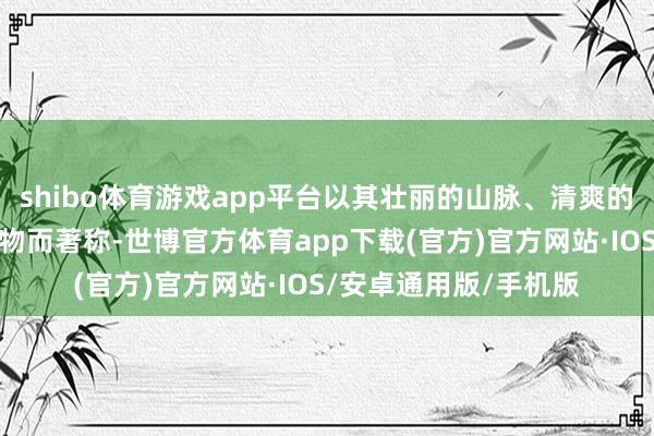 shibo体育游戏app平台以其壮丽的山脉、清爽的湖泊和丰富的野纯真物而著称-世博官方体育app下载(官方)官方网站·IOS/安卓通用版/手机版