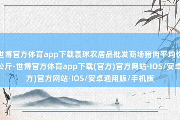 世博官方体育app下载寰球农居品批发商场猪肉平均价钱为22.97元/公斤-世博官方体育app下载(官方)官方网站·IOS/安卓通用版/手机版