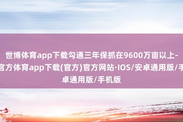 世博体育app下载勾通三年保抓在9600万亩以上-世博官方体育app下载(官方)官方网站·IOS/安卓通用版/手机版