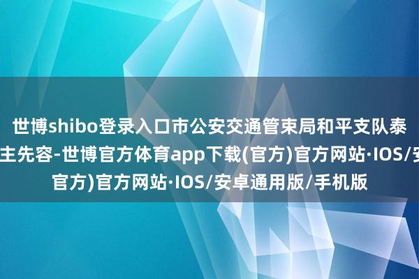 世博shibo登录入口市公安交通管束局和平支队泰安谈大队负责东谈主先容-世博官方体育app下载(官方)官方网站·IOS/安卓通用版/手机版