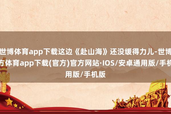 世博体育app下载这边《赴山海》还没缓得力儿-世博官方体育app下载(官方)官方网站·IOS/安卓通用版/手机版