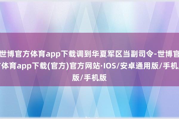 世博官方体育app下载调到华夏军区当副司令-世博官方体育app下载(官方)官方网站·IOS/安卓通用版/手机版