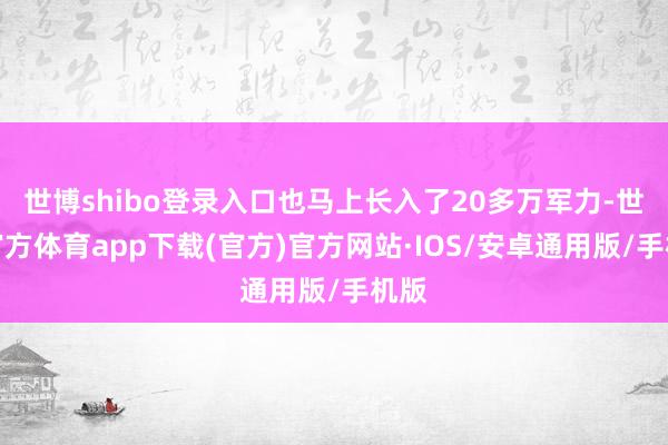 世博shibo登录入口也马上长入了20多万军力-世博官方体育app下载(官方)官方网站·IOS/安卓通用版/手机版