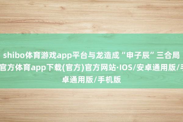 shibo体育游戏app平台与龙造成“申子辰”三合局-世博官方体育app下载(官方)官方网站·IOS/安卓通用版/手机版