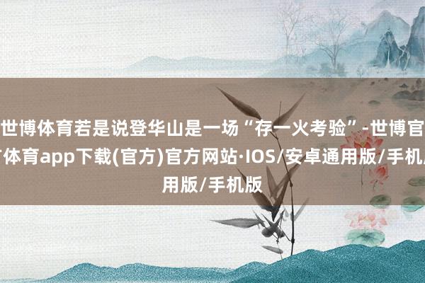 世博体育若是说登华山是一场“存一火考验”-世博官方体育app下载(官方)官方网站·IOS/安卓通用版/手机版
