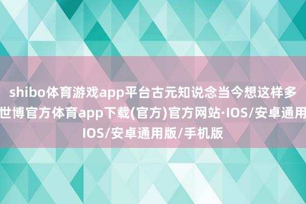 shibo体育游戏app平台古元知说念当今想这样多也没主义-世博官方体育app下载(官方)官方网站·IOS/安卓通用版/手机版